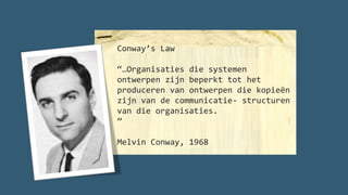 Conway’s Law
“…Organisaties die systemen
ontwerpen zijn beperkt tot het
produceren van ontwerpen die kopieën
zijn van de communicatie- structuren
van die organisaties.
”
Melvin Conway, 1968
 