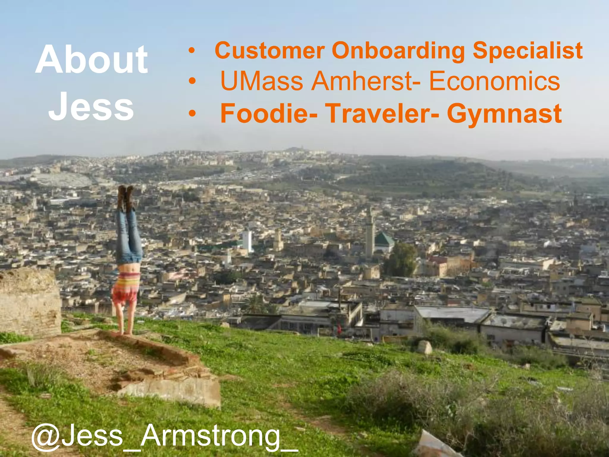 • Customer Onboarding Specialist
• UMass Amherst- Economics
• Foodie- Traveler- Gymnast
@Jess_Armstrong_
About
Jess
 