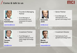 Come & talk to us
• Founder & Managing
Partner
• Fund Manager of
EuroVentures Fund
(expansion & buyout
fund)
Tomasz
Czechowicz
czechowicz@mci.eu
• Investment Partner
• Fund Manager of
Internet Ventures Fund
(early stage technology
fund)Tomasz
Danis
danis@mci.eu
• Senior Partner
• Fund Manager of
TechVentures Fund
(growth technology fund)Sylwester
Janik
janik@.mci.eu
• Investment Director
• TechVentures Fund
(growth technology fund)
Maciej
Bogaczyk
bogaczyk@mci.eu
 