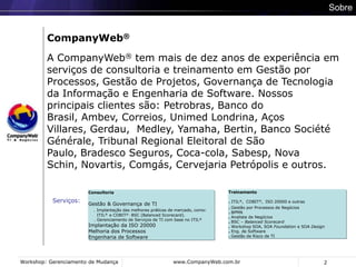 2SobreCompanyWeb®A CompanyWeb® tem mais de dez anos de experiência em serviços de consultoria e treinamento em Gestão por Processos, Gestão de Projetos, Governança de Tecnologia da Informação e Engenharia de Software. Nossos principais clientes são: Petrobras, Banco do Brasil, Ambev, Correios, Unimed Londrina, Aços Villares, Gerdau,  Medley, Yamaha, Bertin, Banco Société Générale, Tribunal Regional Eleitoral de São Paulo, Bradesco Seguros, Coca-cola, Sabesp, Nova Schin, Novartis, Comgás, Cervejaria Petrópolis e outros. Treinamento. ITIL®,  COBIT®,ISO 20000 e outras. Gestão por Processos de Negócios. BPMN. Analista de Negócios. BSC – Balanced Scorecard. Workshop SOA, SOA Foundation e SOA Design. Eng. de Software. Gestão de Risco de TIConsultoriaGestão & Governança de TI.Implantação das melhores práticas de mercado, como:       ITIL®  e COBIT® , BSC (Balanced Scorecard).    . Gerenciamento de Serviços de TI com base no ITIL®Implantação da ISO 20000Melhoria dos ProcessosEngenharia de SoftwareServiços: