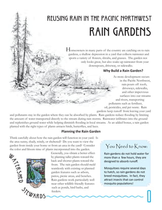 REusing Rain in The pacific northwest

                                                                   Rain Gardens
                                               Homeowners in many parts of the country are catching on to rain
                                                 gardens, a shallow depression in a yard that collects rainwater and
                                                 sports a variety of flowers, shrubs, and grasses. The garden not
                                                           only looks great, but also soaks up rainwater from your
                                                                  downspouts, driveway, or sidewalks.
                                                                              Why Build a Rain Garden?
                                                                                         As more development occurs
                                                                                              in the Pacific Northwest,
                                                                                                 rain pours off roofs,
                                                                                                  driveways, sidewalks,
                                                                                                 and other impervious
                                                                                              surfaces into our streams
                                                                                           and rivers, transporting
                                                                                     pollutants such as fertilizer,
                                                                                oil, pesticides, and pet waste. Rain
                                                                           gardens keep runoff from leaving your yard
and pollutants stay in the garden where they can be absorbed by plants. Rain gardens reduce flooding by limiting
the amount of water transported directly to the stream during rain storms. Rainwater infiltrates into the ground
and replenishes ground water while helping diminish flooding in local streams. As an added bonus, a rain garden
planted with the right types of plants attracts birds, butterflies, and bees.
                                           Planning the Rain Garden
Think carefully about how the rain garden will function in your yard. Is
the area sunny, shady, windy, or sheltered? Do you want to view the
garden from inside your home or from an area in the yard? Consider              You Need to Know:
the color and bloom time of plants incorporated into the garden.

W                                  Generally, you obtain a better effect
                                   by planting taller plants toward the
                                                                               Rain gardens do not hold water for
                                                                               more than a few hours, they are
                                   back and shorter plants toward the          designed to absorb runoff.
at




                                   front. The rain garden should meld
    ershe




                                   seamlessly with existing or planned         Mosquitoes require several days
                                   garden features such as arbors,             to hatch, so rain gardens do not
                                   patios, picnic areas, and benches.          breed mosquitoes. In fact, they
                                   Rain gardens work particularly well         attract insects that can control
      d S




                                   near other wildlife friendly features       mosquito populations!
                                   such as ponds, bird baths, and



                                                                                                                1
           te                      feeders.
                wards
 