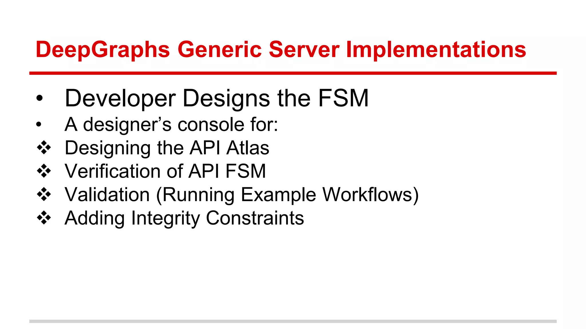 DeepGraphs Generic Server Implementations • Developer Designs the FSM • A designer’s console for:  Designing the API Atlas  Verification of API FSM  Validation (Running Example Workflows)  Adding Integrity Constraints Defining the Business Logic through Rules 