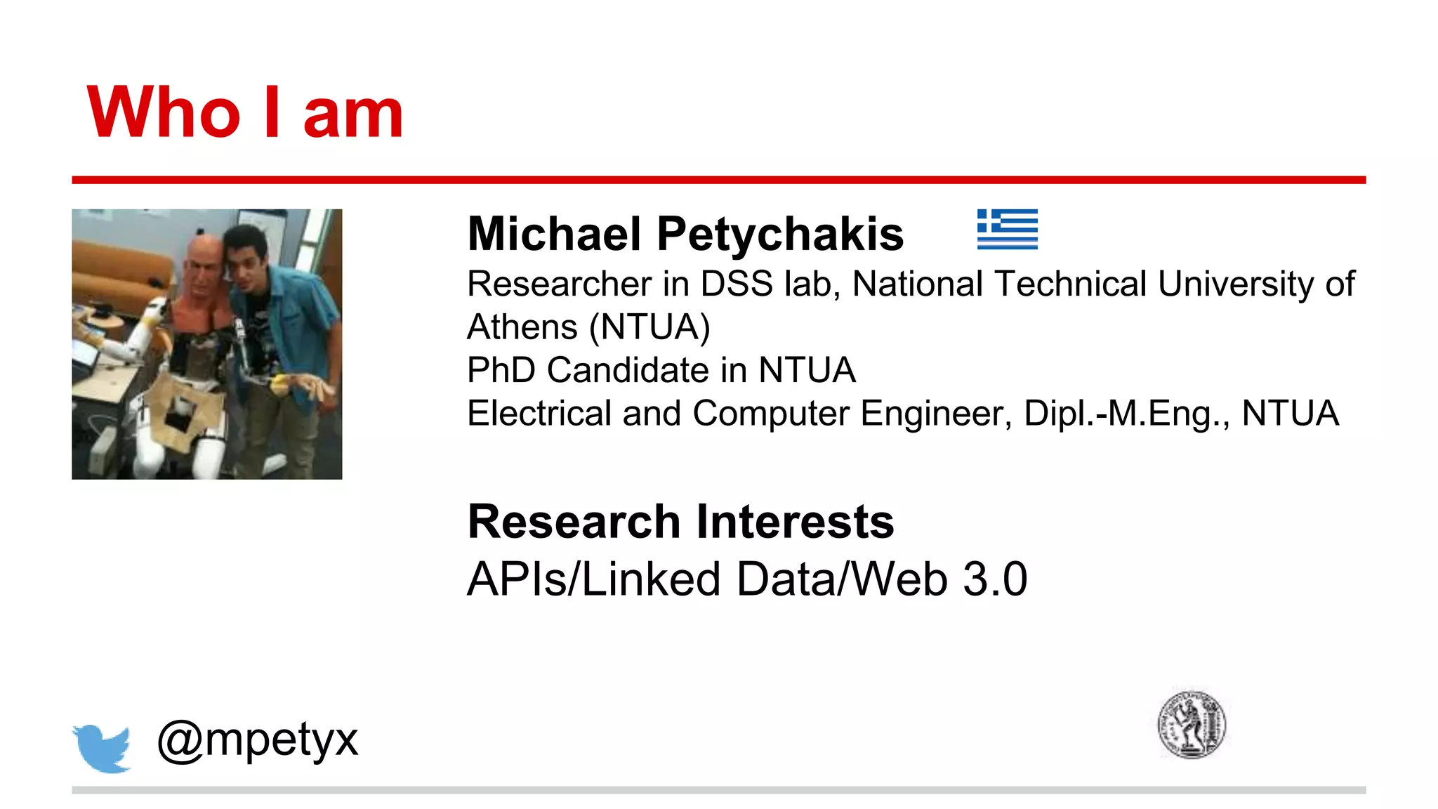 Who I am Michael Petychakis Researcher in DSS lab, National Technical University of Athens (NTUA) PhD Candidate in NTUA Electrical and Computer Engineer, Dipl.-M.Eng., NTUA Research Interests APIs/Linked Data/Web 3.0 @mpetyx 