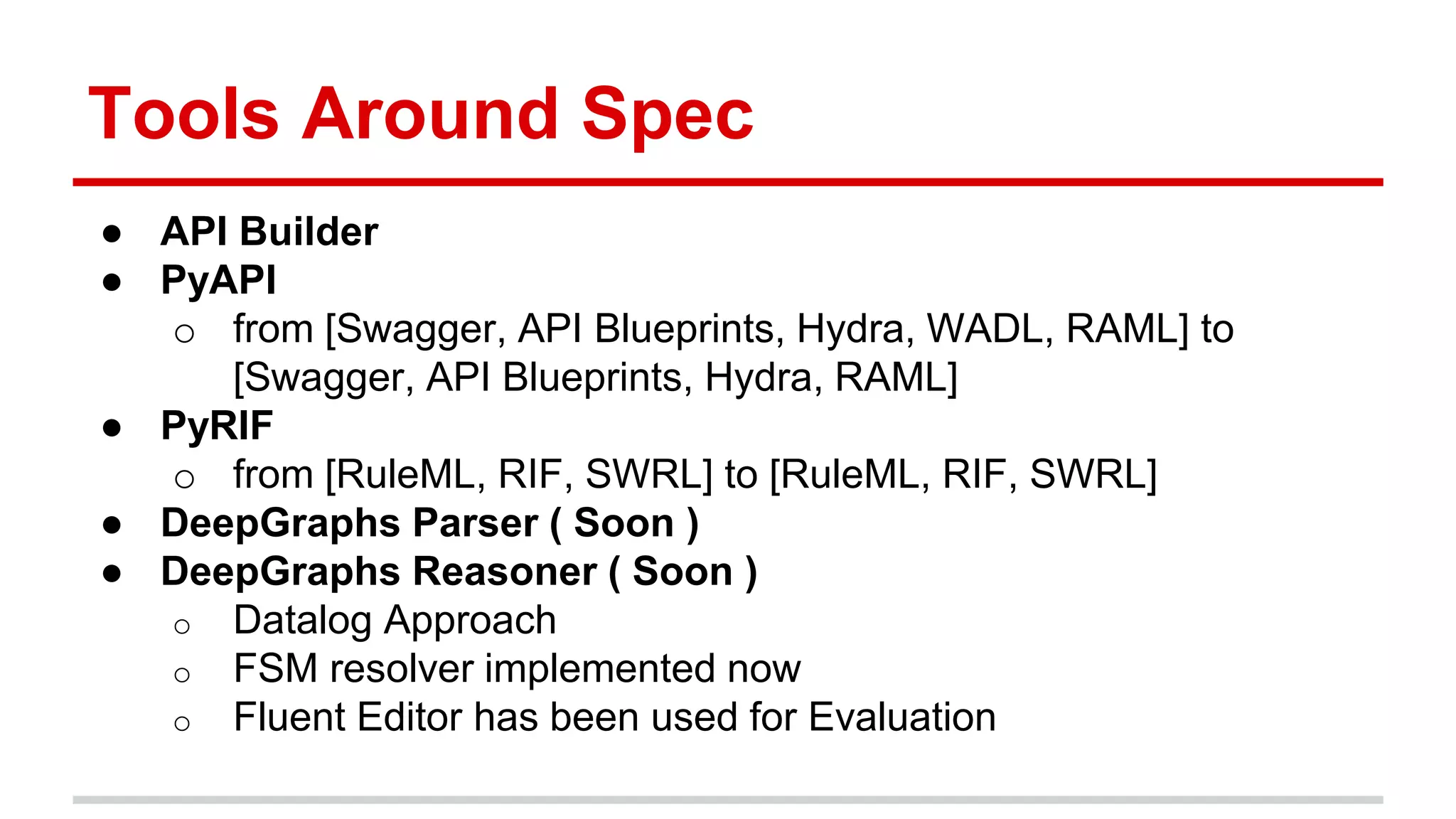 Tools Around Spec ● API Builder ● PyAPI o from [Swagger, API Blueprints, Hydra, WADL, RAML] to [Swagger, API Blueprints, Hydra, RAML] ● PyRIF o from [RuleML, RIF, SWRL] to [RuleML, RIF, SWRL] ● DeepGraphs Parser ( Soon ) ● DeepGraphs Reasoner ( Soon ) o Datalog Approach o FSM resolver implemented now o Fluent Editor has been used for Evaluation 