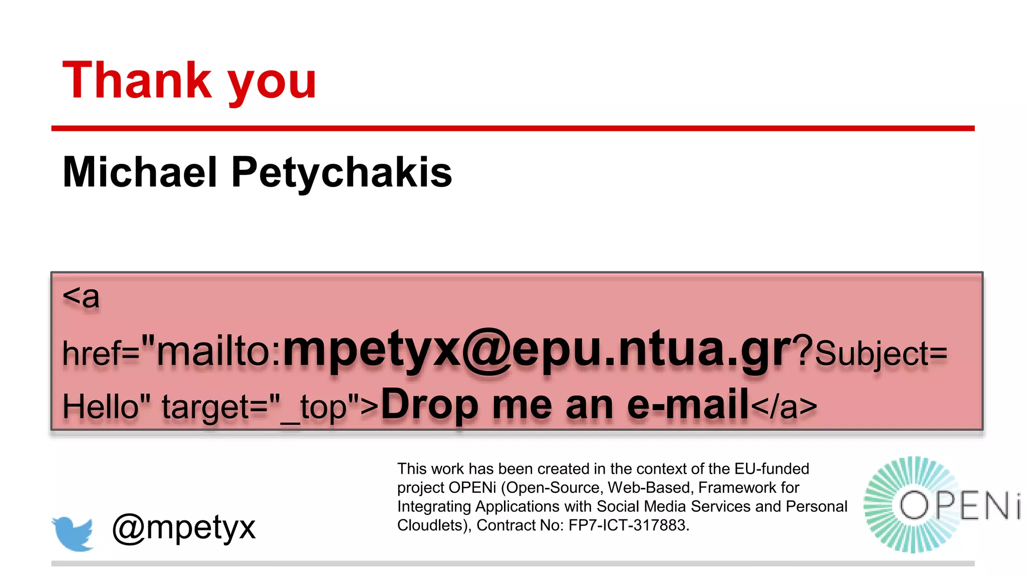 Thank you Michael Petychakis <a href="mailto:mpetyx@epu.ntua.gr?Subject= Hello" target="_top">Drop me an e-mail</a> @mpetyx This work has been created in the context of the EU-funded project OPENi (Open-Source, Web-Based, Framework for Integrating Applications with Social Media Services and Personal Cloudlets), Contract No: FP7-ICT-317883. 