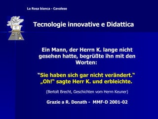 Ein Mann, der Herrn K. lange nicht gesehen hatte, begrüßte ihn mit den Worten:  “ Sie haben sich gar nicht verändert.“   „ Oh!“ sagte Herr K. und erbleichte.   (Bertolt Brecht, Geschichten vom Herrn Keuner) Grazie a R. Donath -  MMF-D 2001-02 La Rosa bianca - Cavalese Tecnologie innovative e Didattica 