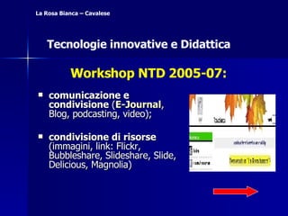 comunicazione e condivisione  ( E-Journal , Blog, podcasting, video);  condivisione di risorse  (immagini, link: Flickr, Bubbleshare, Slideshare, Slide, Delicious, Magnolia) La Rosa Bianca – Cavalese Tecnologie innovative e Didattica Workshop NTD 2005-07: 