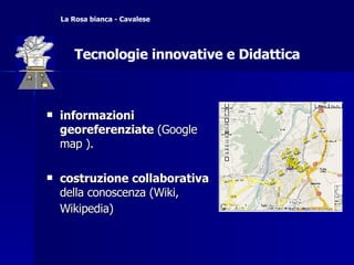 informazioni georeferenziate  (Google map ).  costruzione collaborativa  della conoscenza (Wiki, Wikipedia)   Tecnologie innovative e Didattica La Rosa bianca - Cavalese Tecnologie innovative e Didattica 