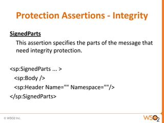 Protection Assertions - Integrity
SignedParts
This assertion specifies the parts of the message that
need integrity protection.
<sp:SignedParts ... >
<sp:Body />
<sp:Header Name="" Namespace=""/>
</sp:SignedParts>

 