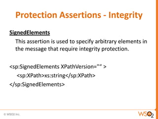 Protection Assertions - Integrity
SignedElements
This assertion is used to specify arbitrary elements in
the message that require integrity protection.
<sp:SignedElements XPathVersion="“ >
<sp:XPath>xs:string</sp:XPath>
</sp:SignedElements>

 