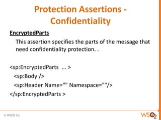 Protection Assertions Confidentiality
EncryptedParts
This assertion specifies the parts of the message that
need confidentiality protection. .
<sp:EncryptedParts ... >
<sp:Body />
<sp:Header Name="" Namespace=""/>
</sp:EncryptedParts >

 