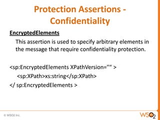 Protection Assertions Confidentiality
EncryptedElements
This assertion is used to specify arbitrary elements in
the message that require confidentiality protection.
<sp:EncryptedElements XPathVersion="“ >
<sp:XPath>xs:string</sp:XPath>
</ sp:EncryptedElements >

 