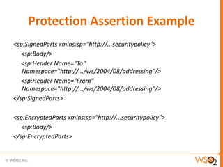 Protection Assertion Example
<sp:SignedParts xmlns:sp="http://...securitypolicy">
<sp:Body/>
<sp:Header Name="To"
Namespace="http://.../ws/2004/08/addressing"/>
<sp:Header Name="From"
Namespace="http://.../ws/2004/08/addressing"/>
</sp:SignedParts>
<sp:EncryptedParts xmlns:sp="http://...securitypolicy">
<sp:Body/>
</sp:EncryptedParts>

 