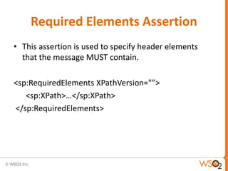 Required Elements Assertion
• This assertion is used to specify header elements
that the message MUST contain.
<sp:RequiredElements XPathVersion="”>
<sp:XPath>…</sp:XPath>
</sp:RequiredElements>

 