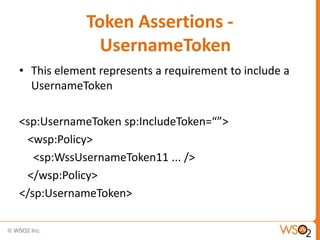 Token Assertions UsernameToken
• This element represents a requirement to include a
UsernameToken

<sp:UsernameToken sp:IncludeToken=“”>
<wsp:Policy>
<sp:WssUsernameToken11 ... />
</wsp:Policy>
</sp:UsernameToken>

 