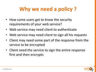 Why we need a policy ?
• How come users get to know the security
requirements of your web service?
• Web service may need client to authenticate
• Web service may need client to sign all his requests
• Client may need some part of the response from the
service to be encrypted
• Client need the service to sign the entire response
first and then encrypts

 
