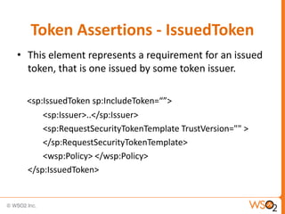 Token Assertions - IssuedToken
• This element represents a requirement for an issued
token, that is one issued by some token issuer.
<sp:IssuedToken sp:IncludeToken=“”>
<sp:Issuer>..</sp:Issuer>
<sp:RequestSecurityTokenTemplate TrustVersion="" >
</sp:RequestSecurityTokenTemplate>
<wsp:Policy> </wsp:Policy>
</sp:IssuedToken>

 