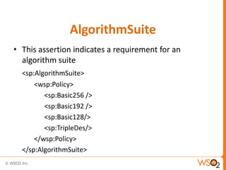 AlgorithmSuite
• This assertion indicates a requirement for an
algorithm suite
<sp:AlgorithmSuite>
<wsp:Policy>
<sp:Basic256 />
<sp:Basic192 />
<sp:Basic128/>
<sp:TripleDes/>
</wsp:Policy>
</sp:AlgorithmSuite>

 