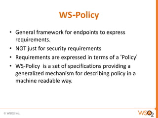 WS-Policy
• General framework for endpoints to express
requirements.
• NOT just for security requirements
• Requirements are expressed in terms of a „Policy‟
• WS-Policy is a set of specifications providing a
generalized mechanism for describing policy in a
machine readable way.

 