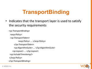 TransportBinding
• Indicates that the transport layer is used to satisfy
the security requirements
<sp:TransportBinding>
<wsp:Policy>
<sp:TransportToken>
<wsp:Policy> ... </wsp:Policy>
</sp:TransportToken>
<sp:AlgorithmSuite> ... </sp:AlgorithmSuite>
<sp:Layout> ... </sp:Layout>
<sp:IncludeTimestamp/>
</wsp:Policy>
</sp:TransportBinding>

 