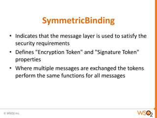 SymmetricBinding
• Indicates that the message layer is used to satisfy the
security requirements
• Defines "Encryption Token" and "Signature Token"
properties
• Where multiple messages are exchanged the tokens
perform the same functions for all messages

 