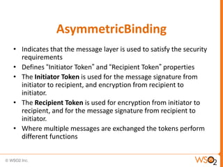 AsymmetricBinding
• Indicates that the message layer is used to satisfy the security
requirements
• Defines “Initiator Token” and “Recipient Token” properties
• The Initiator Token is used for the message signature from
initiator to recipient, and encryption from recipient to
initiator.
• The Recipient Token is used for encryption from initiator to
recipient, and for the message signature from recipient to
initiator.
• Where multiple messages are exchanged the tokens perform
different functions

 