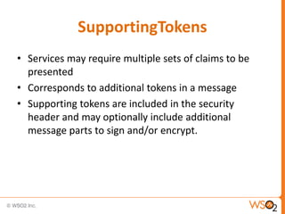 SupportingTokens
• Services may require multiple sets of claims to be
presented
• Corresponds to additional tokens in a message
• Supporting tokens are included in the security
header and may optionally include additional
message parts to sign and/or encrypt.

 