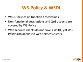 WS-Policy & WSDL
• WSDL focuses on function descriptions
• Non-functional descriptions and QoS aspects are
covered by WS-Policy
• Web services clients do not have a WSDL, yet WSPolicy also applies to web services clients

 