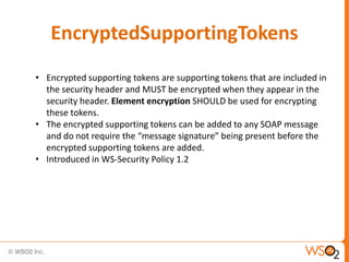 EncryptedSupportingTokens
• Encrypted supporting tokens are supporting tokens that are included in
the security header and MUST be encrypted when they appear in the
security header. Element encryption SHOULD be used for encrypting
these tokens.
• The encrypted supporting tokens can be added to any SOAP message
and do not require the “message signature” being present before the
encrypted supporting tokens are added.
• Introduced in WS-Security Policy 1.2

 
