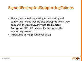 SignedEncryptedSupportingTokens
• Signed, encrypted supporting tokens are Signed
supporting tokens that are also encrypted when they
appear in the wsse:Security header. Element
Encryption SHOULD be used for encrypting the
supporting tokens.
• Introduced in WS-Security Policy 1.2

 