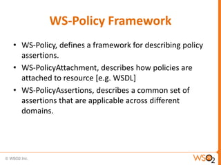 WS-Policy Framework
• WS-Policy, defines a framework for describing policy
assertions.
• WS-PolicyAttachment, describes how policies are
attached to resource [e.g. WSDL]
• WS-PolicyAssertions, describes a common set of
assertions that are applicable across different
domains.

 