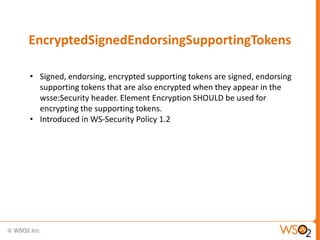 EncryptedSignedEndorsingSupportingTokens
• Signed, endorsing, encrypted supporting tokens are signed, endorsing
supporting tokens that are also encrypted when they appear in the
wsse:Security header. Element Encryption SHOULD be used for
encrypting the supporting tokens.
• Introduced in WS-Security Policy 1.2

 