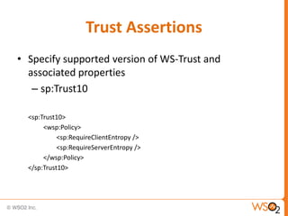 Trust Assertions
• Specify supported version of WS-Trust and
associated properties
– sp:Trust10
<sp:Trust10>
<wsp:Policy>
<sp:RequireClientEntropy />
<sp:RequireServerEntropy />
</wsp:Policy>
</sp:Trust10>

 