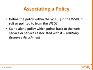 Associating a Policy
• Define the policy within the WSDL [ in the WSDL it
self or pointed to from the WSDL]
• Stand alone policy which points back to the web
service or services associated with it – Arbitrary
Resource Attachment

 