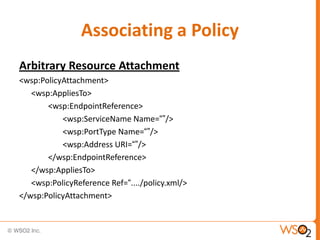 Associating a Policy
Arbitrary Resource Attachment
<wsp:PolicyAttachment>
<wsp:AppliesTo>
<wsp:EndpointReference>
<wsp:ServiceName Name=“”/>
<wsp:PortType Name=“”/>
<wsp:Address URI=“”/>
</wsp:EndpointReference>
</wsp:AppliesTo>
<wsp:PolicyReference Ref=“..../policy.xml/>
</wsp:PolicyAttachment>

 