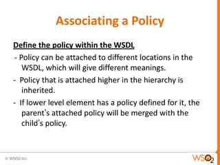 Associating a Policy
Define the policy within the WSDL
- Policy can be attached to different locations in the
WSDL, which will give different meanings.
- Policy that is attached higher in the hierarchy is
inherited.
- If lower level element has a policy defined for it, the
parent‟s attached policy will be merged with the
child‟s policy.

 