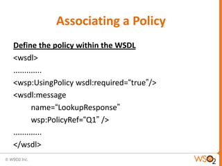 Associating a Policy
Define the policy within the WSDL
<wsdl>
.............
<wsp:UsingPolicy wsdl:required=“true”/>
<wsdl:message
name=“LookupResponse”
wsp:PolicyRef=“Q1” />
.............
</wsdl>

 