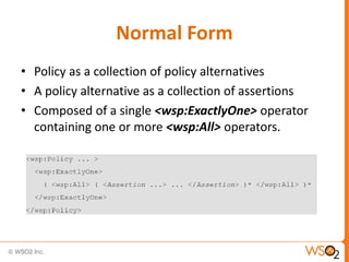 Normal Form
• Policy as a collection of policy alternatives
• A policy alternative as a collection of assertions
• Composed of a single <wsp:ExactlyOne> operator
containing one or more <wsp:All> operators.

 