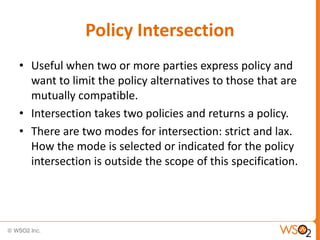 Policy Intersection
• Useful when two or more parties express policy and
want to limit the policy alternatives to those that are
mutually compatible.
• Intersection takes two policies and returns a policy.
• There are two modes for intersection: strict and lax.
How the mode is selected or indicated for the policy
intersection is outside the scope of this specification.

 