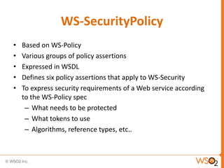 WS-SecurityPolicy
•
•
•
•
•

Based on WS-Policy
Various groups of policy assertions
Expressed in WSDL
Defines six policy assertions that apply to WS-Security
To express security requirements of a Web service according
to the WS-Policy spec
– What needs to be protected
– What tokens to use
– Algorithms, reference types, etc..

 