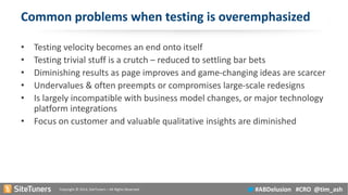 Copyright © 2014, SiteTuners –All Rights Reserved. 
#ABDelusion#CRO @tim_ash 
Common problems when testing is overemphasized 
•Testing velocity becomes an end onto itself 
•Testing trivial stuff is a crutch –reduced to settling bar bets 
•Diminishing results as page improves and game-changing ideas are scarcer 
•Undervalues & often preempts or compromises large-scale redesigns 
•Is largely incompatible with business model changes, or major technology platform integrations 
•Focus on customer and valuable qualitative insights are diminished  