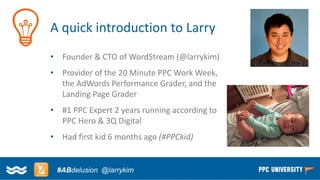 Copyright © 2014, SiteTuners –All Rights Reserved. 
#ABDelusion#CRO @tim_ash 
#ABdelusion@larrykim 
A quick introduction to Larry 
•Founder & CTO of WordStream (@larrykim) 
•Provider of the 20 Minute PPC Work Week, the AdWords Performance Grader, and the Landing Page Grader 
•#1 PPC Expert 2 years running according to PPC Hero & 3Q Digital 
•Had first kid 6 months ago (#PPCkid)  