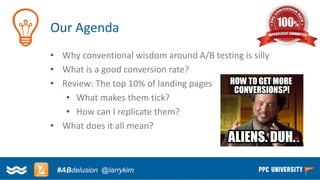 Copyright © 2014, SiteTuners –All Rights Reserved. 
#ABDelusion#CRO @tim_ash 
Our Agenda 
•Why conventional wisdom around A/B testing is silly 
•What is a good conversion rate? 
•Review: The top 10% of landing pages 
•What makes them tick? 
•How can I replicate them? 
•What does it all mean? 
#ABdelusion@larrykim  