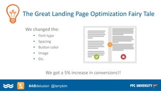 Copyright © 2014, SiteTuners –All Rights Reserved. 
#ABDelusion#CRO @tim_ash 
The Great Landing Page Optimization Fairy Tale 
We changed the: 
•Font type 
•Spacing 
•Button color 
•Image 
•Etc. 
We got a 5% increase in conversions!! 
#ABdelusion@larrykim  