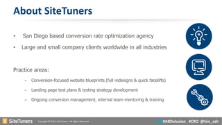 Copyright © 2014, SiteTuners –All Rights Reserved. 
#ABDelusion#CRO @tim_ash 
About SiteTuners 
•San Diego based conversion rate optimization agency 
•Large and small company clients worldwide in all industries 
Practice areas: 
–Conversion-focused website blueprints (full redesigns & quick facelifts) 
–Landing page test plans & testing strategy development 
–Ongoing conversion management, internal team mentoring & training  
