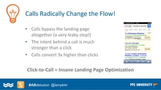 Copyright © 2014, SiteTuners –All Rights Reserved. 
#ABDelusion#CRO @tim_ash 
Calls Radically Change the Flow! 
•Calls bypass the landing page altogether (a very leaky step!) 
•The intent behind a call is much stronger than a click 
•Calls convert 3x higher than clicks 
Click-to-Call = Insane Landing Page Optimization 
#ABdelusion@larrykim  