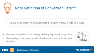 Copyright © 2014, SiteTuners –All Rights Reserved. 
#ABDelusion#CRO @tim_ash 
Note Definition of Conversion Rate** 
Conversion Rate = # of Completed Actions / Total Visits to a Page 
•Beware of A/B tests that merely exchange quantity for quality 
•Generating more, lower quality leads could hurt, not help your business! 
#ABdelusion@larrykim  