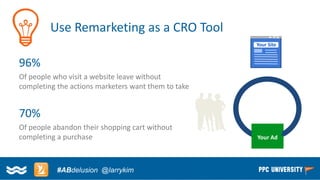 Copyright © 2014, SiteTuners –All Rights Reserved. 
#ABDelusion#CRO @tim_ash 
Use Remarketing as a CRO Tool 
96% 
Of people who visit a website leave without completing the actions marketers want them to take 
70% 
Of people abandon their shopping cart without completing a purchase 
Your Ad 
Your Site 
X 
- 
#ABdelusion@larrykim  