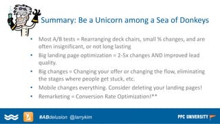 Copyright © 2014, SiteTuners –All Rights Reserved. 
#ABDelusion#CRO @tim_ash 
Summary: Be a Unicorn among a Sea of Donkeys 
•Most A/B tests = Rearranging deck chairs, small % changes, and are often insignificant, or not long lasting 
•Big landing page optimization = 2-5x changes AND improved lead quality. 
•Big changes = Changing your offer or changing the flow, eliminating the stages where people get stuck, etc. 
•Mobile changes everything. Consider deleting your landing pages! 
•Remarketing = Conversion Rate Optimization!** 
#ABdelusion@larrykim  
