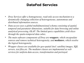 DataFed Servcies Dvoy Services offer a homogeneous, read-only access mechanism to a dynamically changing collection of heterogeneous, autonomous and distributed information sources.  Data access uses a global multidimensional schema consisting of spatial, temporal and parameter dimensions, suitable for data browsing and online analytical processing, OLAP. The limited query capabilities yield slices through the spatio-temporal data cubes.  The main software components of Dvoy are  wrappers , which encapsulate sources and remove technical heterogeneity, and  mediators , which resolve the logical heterogeneity.  Wrapper classes are available for geo-spatial (incl. satellite) images, SQL servers, text files,etc. The mediator classes are implemented as web services for uniform data access, transformation and portrayal.  